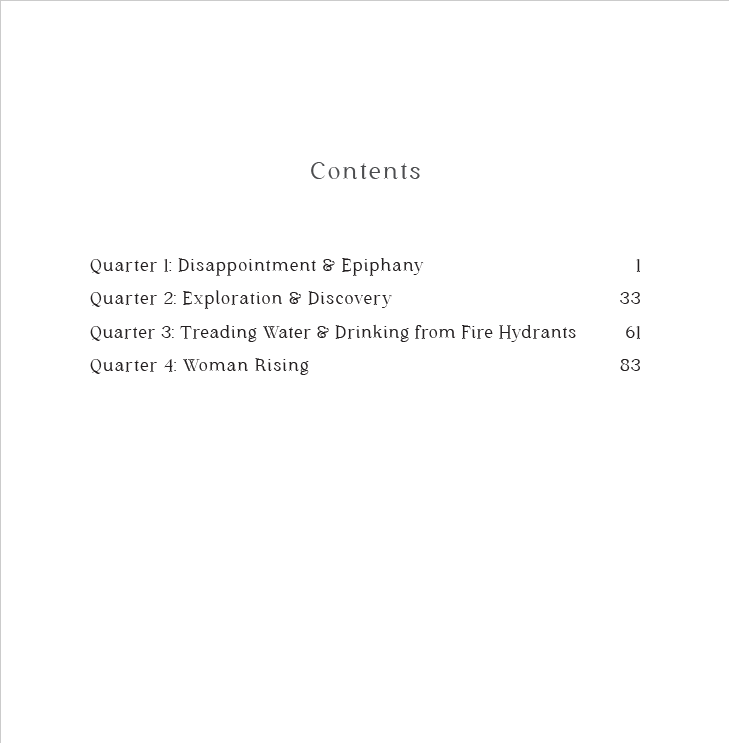 Table of Contents. Quarter 1: Disappointment & Epiphany Quarter 2: Exploration & Discovery Quarter 3: Treading Water & Drinking from Fire Hydrants Quarter 4: Woman Rising