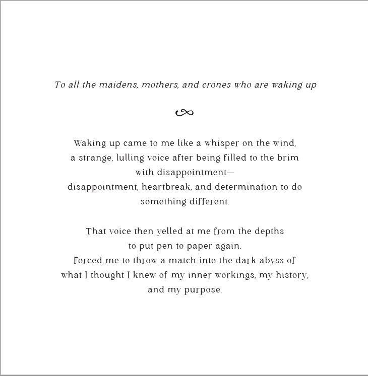 Page 1 of book introduction: To all the maidens, mothers, and crones who are waking up. Waking up came to me like a whisper on the wind, a strange, lulling voice after being filled to the brim with disappointment— disappointment, heartbreak, and determination to do something different.